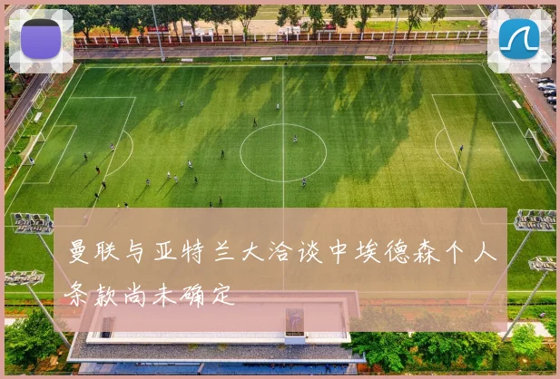 曼联与亚特兰大洽谈中埃德森个人条款尚未确定