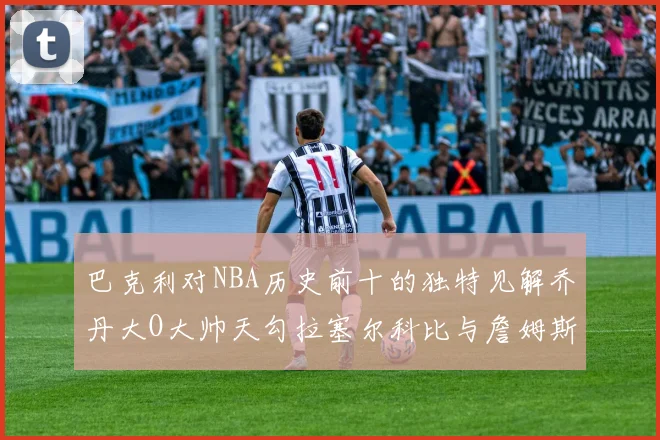 巴克利对NBA历史前十的独特见解乔丹大O大帅天勾拉塞尔科比与詹姆斯排名分析