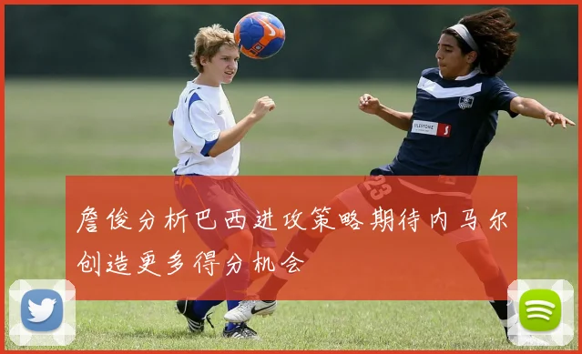 詹俊分析巴西进攻策略期待内马尔创造更多得分机会