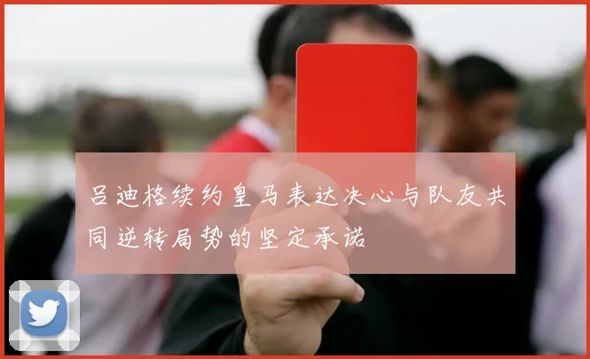 吕迪格续约皇马表达决心与队友共同逆转局势的坚定承诺