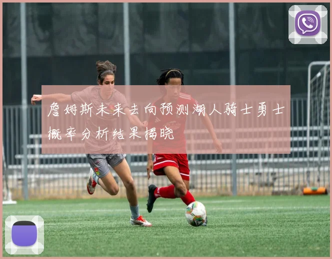 詹姆斯未来去向预测湖人骑士勇士概率分析结果揭晓