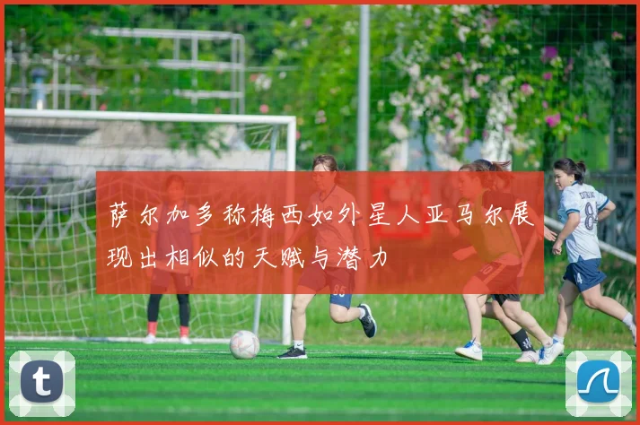 萨尔加多称梅西如外星人亚马尔展现出相似的天赋与潜力