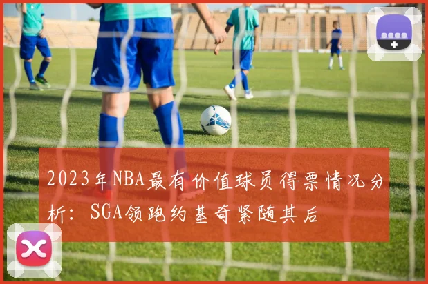 2023年NBA最有价值球员得票情况分析：SGA领跑约基奇紧随其后