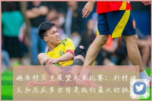 施洛特贝克展望未来比赛：科特迪瓦和厄瓜多尔将是我们最大的挑战