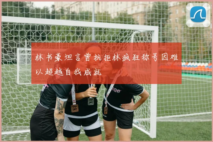林书豪坦言曾抗拒林疯狂称号因难以超越自我成就