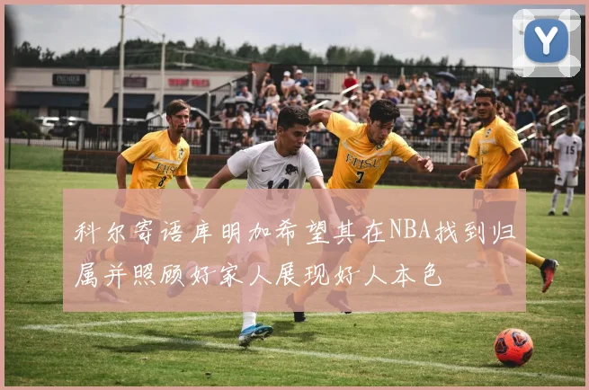 科尔寄语库明加希望其在NBA找到归属并照顾好家人展现好人本色