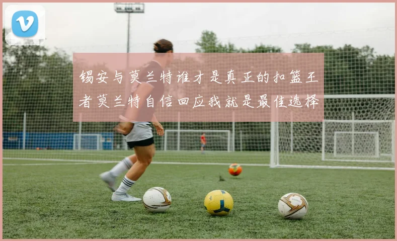 锡安与莫兰特谁才是真正的扣篮王者莫兰特自信回应我就是最佳选择