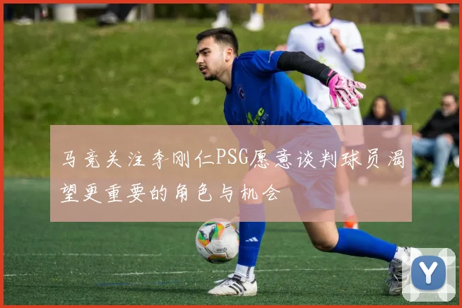 马竞关注李刚仁PSG愿意谈判球员渴望更重要的角色与机会