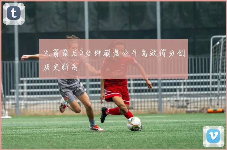火箭最后5分钟崩盘公牛高效得分创历史新高