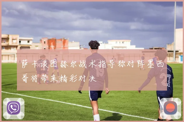 萨卡谈图赫尔战术指导称对阵墨西哥将带来精彩对决