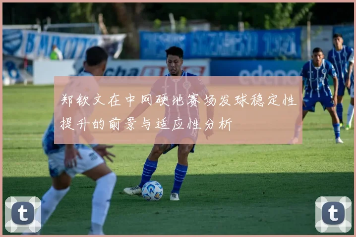 郑钦文在中网硬地赛场发球稳定性提升的前景与适应性分析