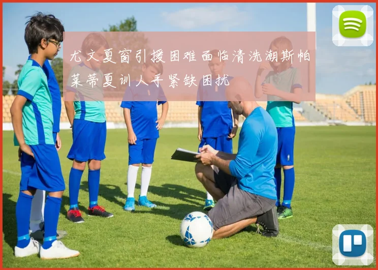 尤文夏窗引援困难面临清洗潮斯帕莱蒂夏训人手紧缺困扰