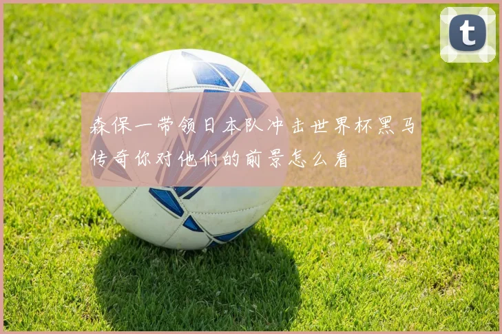 森保一带领日本队冲击世界杯黑马传奇你对他们的前景怎么看