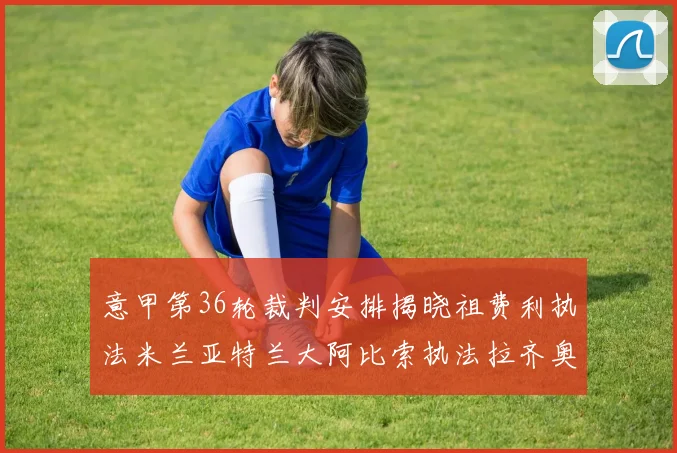 意甲第36轮裁判安排揭晓祖费利执法米兰亚特兰大阿比索执法拉齐奥国米