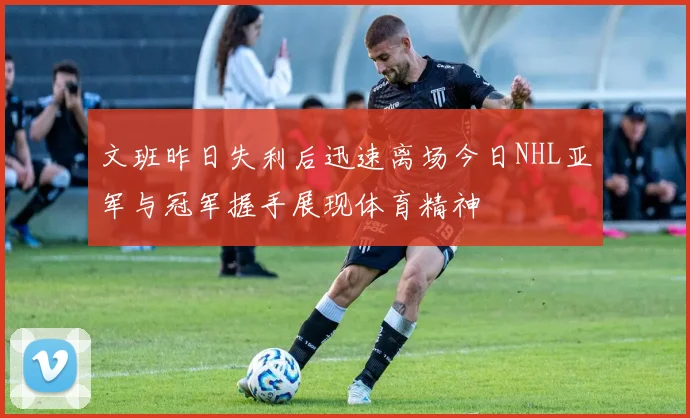 文班昨日失利后迅速离场今日NHL亚军与冠军握手展现体育精神
