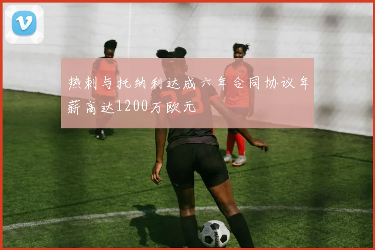 热刺与托纳利达成六年合同协议年薪高达1200万欧元