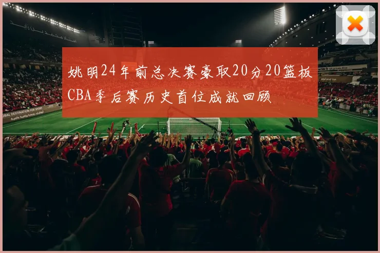 姚明24年前总决赛豪取20分20篮板CBA季后赛历史首位成就回顾