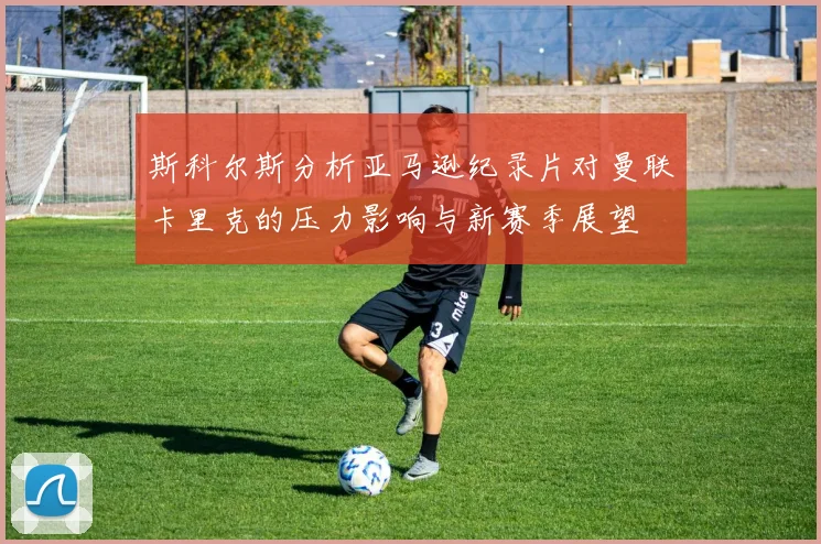 斯科尔斯分析亚马逊纪录片对曼联卡里克的压力影响与新赛季展望
