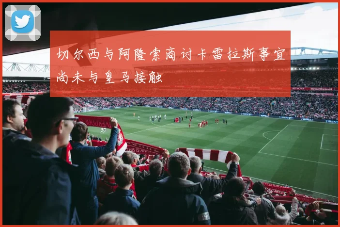 切尔西与阿隆索商讨卡雷拉斯事宜尚未与皇马接触