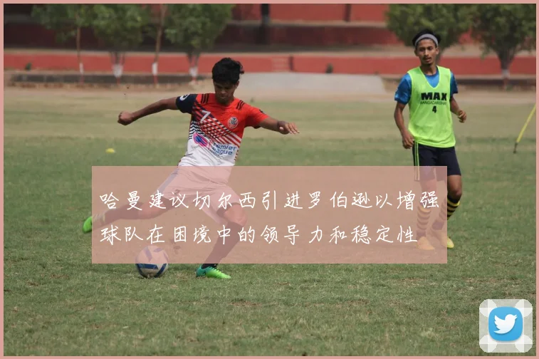 哈曼建议切尔西引进罗伯逊以增强球队在困境中的领导力和稳定性